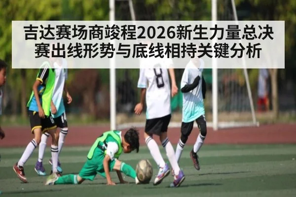 吉达赛场商竣程2026新生力量总决赛出线形势与底线相持关键分析