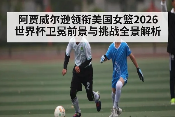 阿贾威尔逊领衔美国女篮2026世界杯卫冕前景与挑战全景解析
